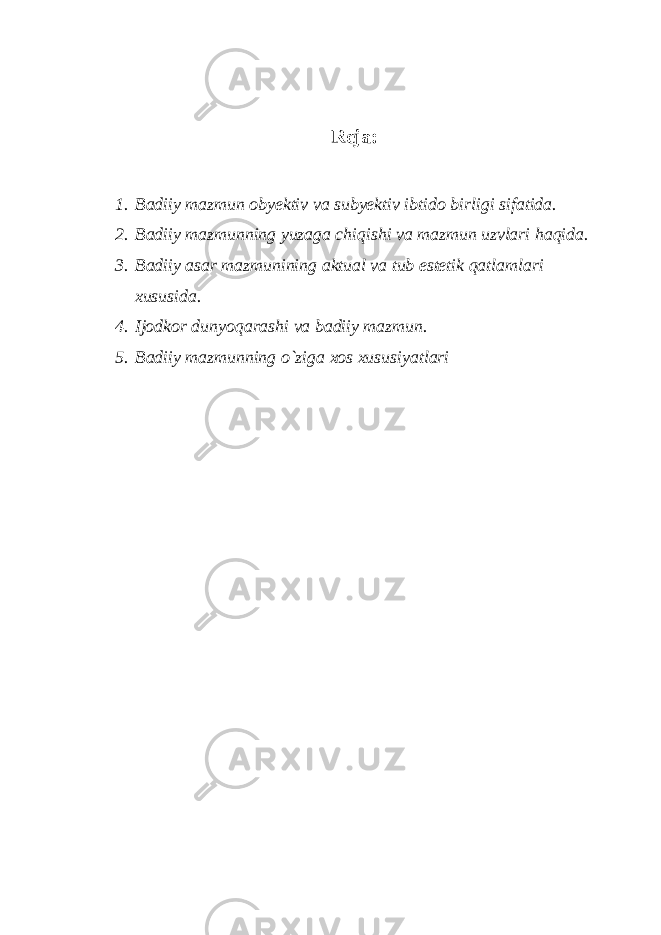 Reja: 1. Badiiy mazmun obyektiv va subyektiv ibtido birligi sifatida. 2. Badiiy mazmunning yuzaga chiqishi va mazmun uzvlari haqida. 3. Badiiy asar mazmunining aktual va tub estetik qatlamlari xususida. 4. Ijodkor dunyoqarashi va badiiy mazmun. 5. Badiiy mazmunning o`ziga xos xususiyatlari 