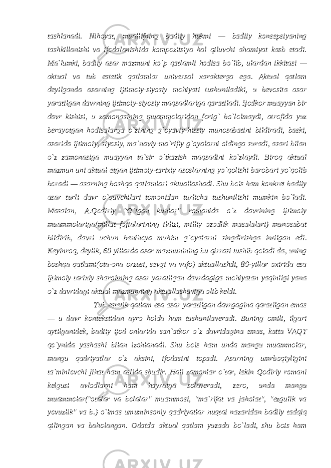 tashlanadi. Nihoyat, muallifning badiiy hukmi — badiiy konsepsiyaning tashkillanishi va ifodalanishida kompozitsiya hal qiluvchi ahamiyat kasb etadi. Ma`lumki, badiiy asar mazmuni ko`p qatlamli hodisa bo`lib, ulardan ikkitasi — aktual va tub estetik qatlamlar universal xarakterga ega. Aktual qatlam deyilganda asarning ijtimoiy-siyosiy mohiyati tushuniladiki, u bevosita asar yaratilgan davrning ijtimoiy-siyosiy maqsadlariga qaratiladi. Ijodkor muayyan bir davr kishisi, u zamonasining muammolaridan forig` bo`lolmaydi, atrofida yuz berayotgan hodisalarga o`zining g`oyaviy-hissiy munosabatini bildiradi, baski, asarida ijtimoiy, siyosiy, ma`naviy-ma`rifiy g`oyalarni oldinga suradi, asari bilan o`z zamonasiga muayyan ta`sir o`tkazish maqsadini ko`zlaydi. Biroq aktual mazmun uni aktual etgan ijtimoiy-tarixiy asoslarning yo`qolishi barobari yo`qolib boradi — asarning boshqa qatlamlari aktuallashadi. Shu bois ham konkret badiiy asar turli davr o`quvchilari tomonidan turlicha tushunilishi mumkin bo`ladi. Masalan, A.Qodiriy &#34;O`tgan kunlar&#34; romanida o`z davrining ijtimoiy muammolariga(millat fojialarining ildizi, milliy ozodlik masalalari) munosabat bildirib, davri uchun benihoya muhim g`oyalarni singdirishga intilgan edi. Keyinroq, deylik, 60-yillarda asar mazmunining bu qirrasi tushib qoladi-da, uning boshqa qatlami(ota-ona orzusi, sevgi va vafo) aktuallashdi, 80-yillar oxirida esa ijtimoiy-tarixiy sharoitning asar yaratilgan davrdagiga mohiyatan yaqinligi yana o`z davridagi aktual mazmunning aktuallashuviga olib keldi. Tub estetik qatlam esa asar yaratilgan davrgagina qaratilgan emas — u davr kontekstidan ayro holda ham tushunilaveradi. Buning omili, ilgari aytilganidek, badiiy ijod onlarida san`atkor o`z davridagina emas, katta VAQT qo`ynida yashashi bilan izohlanadi. Shu bois ham unda mangu muammolar, mangu qadriyatlar o`z aksini, ifodasini topadi. Asarning umrboqiyligini ta`minlovchi jihat ham aslida shudir. Hali zamonlar o`tar, lekin Qodiriy romani kelgusi avlodlarni ham hayratga solaveradi, zero, unda mangu muammolar(&#34;otalar va bolalar&#34; muammosi, &#34;ma`rifat va jaholat&#34;, &#34;ezgulik va yovuzlik&#34; va b.) o`lmas umuminsoniy qadriyatlar nuqtai nazaridan badiiy tadqiq qilingan va baholangan. Odatda aktual qatlam yuzada bo`ladi, shu bois ham 