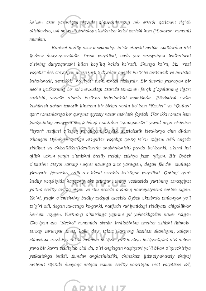 ba`zan asar yaratilgan davrda o`quvchilarning tub estetik qatlamni ilg`ab olishlariga, uni munosib baholay olishlariga halal berishi ham (&#34;Lolazor&#34; romani) mumkin. Konkret badiiy asar mazmuniga ta`sir etuvchi muhim omillardan biri ijodkor dunyoqarashidir. Inson voqelikni, unda yuz berayotgan hodisalarni o`zining dunyoqarashi bilan bog`liq holda ko`radi. Shunga ko`ra, biz &#34;real voqelik&#34; deb atayotgan narsa turli individlar ongida turlicha akslanadi va turlicha baholanadi, demakki, &#34;haqiqat&#34; tushunchasi nisbiydir. Bir davrda yashagan bir necha ijodkorning bir xil mavzudagi asarida tamoman farqli g`oyalarning ilgari surilishi, voqelik ularda turlicha baholanishi mumkindir. Fikrimizni oydin lashtirish uchun tematik jihatdan bir-biriga yaqin bo`lgan &#34;Kecha&#34; va &#34;Qutlug` qon&#34; romanlariga bir qurgina qiyosiy nazar tashlash foydali. Har ikki roman ham jamiyatning muayyan bosqichdagi holatidan &#34;qoniqmaslik&#34; yoxud unga nisbatan &#34;isyon&#34; natijasi o`laroq yaratilgan. Deylik, sotsialistik ideallarga chin dildan ishongan Oybek ruhiyatiga 3O-yillar voqeligi qattiq ta`sir qilgan: adib ongida ziddiyat va chigalliklar(ideallarida shubhalanish) paydo bo`lganki, ularni hal qilish uchun yaqin o`tmishni badiiy tadqiq etishga jazm qilgan. Biz Oybek o`tmishni atayin rasmiy nuqtai nazarga mos yaratgan, degan fikrdan mutlaqo yiroqmiz. Aksincha, adib o`z ideali asosida ko`rilgan voqelikni &#34;Qutlug` qon&#34; badiiy voqeligida haqqoniy aks ettirgan, uning vositasida yurtining taraqqiyot yo`lini badiiy tadqiq etgan va shu asosda o`zining konsepsiyasini butlab olgan. YA`ni, yaqin o`tmishning badiiy tadqiqi asosida Oybek oktabrda tanlangan yo`l to`g`ri edi, degan xulosaga kelganki, natijada ruhiyatidagi ziddiyatu chigalliklar barham topgan. Yurtining o`tmishiga yigirma yil yuksakligidan nazar solgan Cho`lpon esa &#34;Kecha&#34; romanida oktabr inqilobining amalga oshishi ijtimoiy- tarixiy zaruriyat emas, balki davr taloto`plarining hosilasi ekanligini, xalqini chinakam saodatga eltishi mumkin bo`lgan yo`l boshqa bo`lganligini o`zi uchun yana bir karra tasdiqlab oldi-da, o`zi anglagan haqiqatni yo`li bilan o`quvchisiga yetkazishga intildi. Bundan anglashiladiki, chinakam ijtimoiy-shaxsiy ehtiyoj mahsuli sifatida dunyoga kelgan roman badiiy voqeligini real voqelikka zid, 