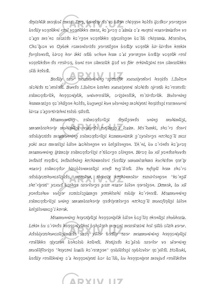 deyishlik maqbul emas. Zero, bunday da`vo bilan chiqqan holda ijodkor yaratgan badiiy voqelikni real voqelikka emas, ko`proq o`zimiz o`z nuqtai nazarimizdan va o`zga ma`no asosida ko`rgan voqelikka qiyoslagan bo`lib chiqamiz. Masalan, Cho`lpon va Oybek romanlarida yaratilgan badiiy voqelik bir-birdan keskin farqlanadi, biroq har ikki adib uchun ham o`zi yaratgan badiiy voqelik real voqelikdan-da realroq, buni tan olmaslik ijod va fikr erkinligini tan olmaslikka olib keladi. Badiiy asar mazmunining spetsifik xususiyatlari haqida I.Sulton alohida to`xtaladi. Bunda I.Sulton beshta xususiyatni alohida ajratib ko`rsatadi: salmoqdorlik, haqqoniylik, universallik, originallik, ta`sirdorlik. Bularning hammasiga qo`shilgan holda, bugungi kun ularning mohiyati haqidagi tasavvurni biroz o`zgartirishni talab qiladi. Mazmunning salmoqdorligi deyilganda uning muhimligi, umumbashariy muhimligi nazarda tutilmog`i lozim. Ma`lumki, sho`ro davri adabiyotida mazmunning salmoqdorligi kommunistik g`oyalarga nechog`li mos yoki mos emasligi bilan izohlangan va belgilangan. YA`ni, bu o`rinda ko`proq mazmunning ijtimoiy salmoqdorligi e`tiborga olingan. Biroq bu xil yondashuvda individ taqdiri, individning kechinmalari (badiiy umumlashma kuchidan qat`iy nazar) salmoqdor hisoblanmasligi xavfi tug`iladi. Shu tufayli ham sho`ro adabiyotshunosligida, masalan, shaxsiy kechinmalar tasvirlangan &#34;ko`ngil she`riyati&#34; yoxud boshqa asarlarga past nazar bilan qaralgan. Demak, bu xil yondoshuv vulgar sotsiologizmga yetaklashi tabiiy ko`rinadi. Mazmunning salmoqdorligi uning umumbashariy qadriyatlarga nechog`li muvofiqligi bilan belgilanmog`i kerak. Mazmunning hayotiyligi haqqoniylik bilan bog`liq ekanligi shubhasiz. Lekin bu o`rinda haqqoniylikni baholash mezoni masalasini hal qilib olish zarur. Adabiyotshunosligimizda uzoq yillar badiiy asar mazmunining haqqoniyligi reallikka qiyosan baholab kelindi. Natijada ko`plab asarlar va ularning mualliflariga &#34;hayotni buzib ko`rsatgan&#34; qabilidagi ayblovlar qo`yildi. Holbuki, badiiy reallikning o`z haqqoniyati bor bo`lib, bu haqqoniyat mavjud reallikdan 