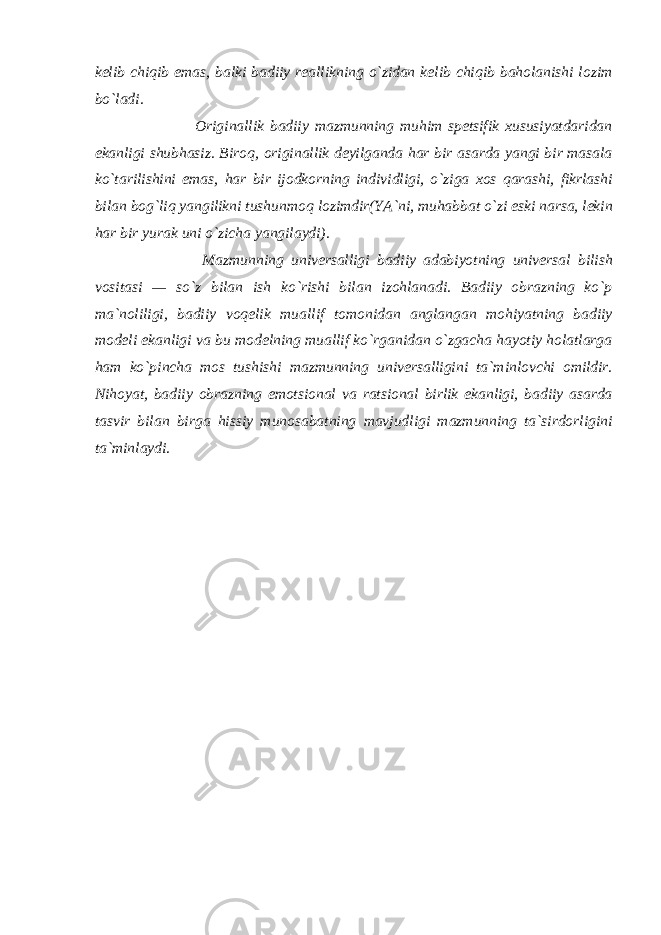 kelib chiqib emas, balki badiiy reallikning o`zidan kelib chiqib baholanishi lozim bo`ladi. Originallik badiiy mazmunning muhim spetsifik xususiyatdaridan ekanligi shubhasiz. Biroq, originallik deyilganda har bir asarda yangi bir masala ko`tarilishini emas, har bir ijodkorning individligi, o`ziga xos qarashi, fikrlashi bilan bog`liq yangilikni tushunmoq lozimdir(YA`ni, muhabbat o`zi eski narsa, lekin har bir yurak uni o`zicha yangilaydi). Mazmunning universalligi badiiy adabiyotning universal bilish vositasi — so`z bilan ish ko`rishi bilan izohlanadi. Badiiy obrazning ko`p ma`noliligi, badiiy voqelik muallif tomonidan anglangan mohiyatning badiiy modeli ekanligi va bu modelning muallif ko`rganidan o`zgacha hayotiy holatlarga ham ko`pincha mos tushishi mazmunning universalligini ta`minlovchi omildir. Nihoyat, badiiy obrazning emotsional va ratsional birlik ekanligi, badiiy asarda tasvir bilan birga hissiy munosabatning mavjudligi mazmunning ta`sirdorligini ta`minlaydi. 