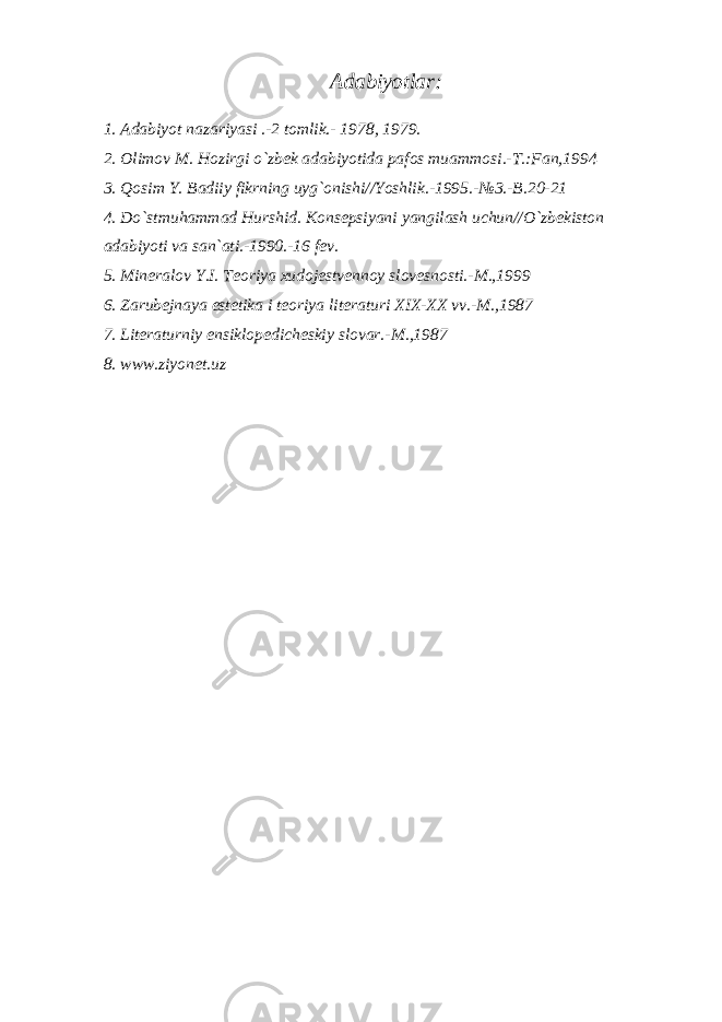 Adabiyotlar: 1. Adabiyot nazariyasi .-2 tomlik.- 1978, 1979. 2. Olimov M. Hozirgi o`zbek adabiyotida pafos muammosi.-T.:Fan,1994 3. Qosim Y. Badiiy fikrning uyg`onishi//Yoshlik.-1995.-№3.-B.20-21 4. Do`stmuhammad Hurshid. Konsepsiyani yangilash uchun//O`zbekiston adabiyoti va san`ati.-1990.-16 fev. 5. Mineralov Y.I. Teoriya xudojestvennoy slovesnosti.-M.,1999 6. Zarubejnaya estetika i teoriya literaturi XIX-XX vv.-M.,1987 7. Literaturniy ensiklopedicheskiy slovar.-M.,1987 8. www.ziyonet.uz 