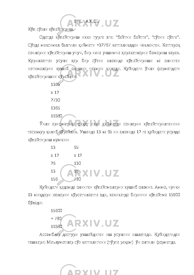 SHL AX,CL Кўп сўзли кўпайтириш. Одатда кўпайтириш икки турга эга: “байтни байтга”, “сўзни сўзга”. Сўзда максимал белгили қиймати +32767 катталиклдан чекланган. Каттароқ сонларни кўпайтириш учун, бир неча укшимча ҳаракатларни бажариш керак. Курилаетган усули ҳар бир сўзни алохида кўпайтириши ва олинган натижаларни кушиб олишни тахмин қилади. Қуйидаги ўнли форматдаги кўпайтиришни кўрайлик: 1365 х 12 2730 1365 16380 Ўнли арифметика фақат икки қийматли сонларни кўпайтирилганини тасаввур қилиб кўрайлик. Ушанда 13 ва 65 ни алохида 12 га қуйидаги усулда кўпайтириш мумкин: 13 65 х 12 х 12 26 130 13 65 156 780 Қуйидаги қадамда олинган кўпайтмаларни кушиб оламиз. Аммо, чунки 13 миқдори юзларни кўрсатилаетга эди, хакикатда биринчи кўпайтма 15600 бўлади: 15600 + 780 16380 Ассемблер дастури ухшайдиган иш усулини ишлатади. Қуйидагидан ташкари: Маълумотлар сўз катталигини (тўрта рақам) ўн олтили форматда. 