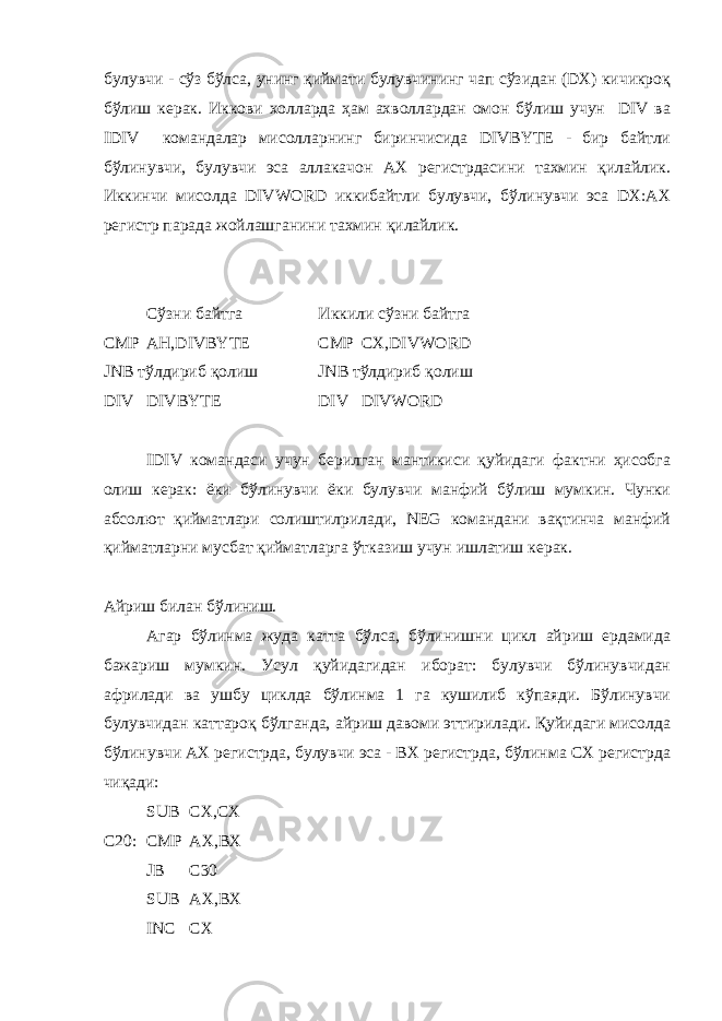 булувчи - сўз бўлса, унинг қиймати булувчининг чап сўзидан (DX) кичикроқ бўлиш керак. Иккови холларда ҳам ахволлардан омон бўлиш учун DIV ва IDIV командалар мисолларнинг биринчисида DIVBYTE - бир байтли бўлинувчи, булувчи эса аллакачон АХ регистрдасини тахмин қилайлик. Иккинчи мисолда DIVWORD иккибайтли булувчи, бўлинувчи эса DX:AX регистр парада жойлашганини тахмин қилайлик. Сўзни байтга Иккили сўзни байтга CMP AH,DIVBYTE CMP CX,DIVWORD JNB тўлдириб қолиш JNB тўлдириб қолиш DIV DIVBYTE DIV DIVWORD IDIV командаси учун берилган мантикиси қуйидаги фактни ҳисобга олиш керак: ёки бўлинувчи ёки булувчи манфий бўлиш мумкин. Чунки абсолют қийматлари солиштилрилади, NEG командани вақтинча манфий қийматларни мусбат қийматларга ўтказиш учун ишлатиш керак. Айриш билан бўлиниш. Агар бўлинма жуда катта бўлса, бўлинишни цикл айриш ердамида бажариш мумкин. Усул қуйидагидан иборат: булувчи бўлинувчидан африлади ва ушбу циклда бўлинма 1 га кушилиб кўпаяди. Бўлинувчи булувчидан каттароқ бўлганда, айриш давоми эттирилади. Қуйидаги мисолда бўлинувчи АХ регистрда, булувчи эса - ВХ регистрда, бўлинма СХ регистрда чиқади: SUB CX,CX C20: CMP AX,BX JB C30 SUB AX,BX INC CX 