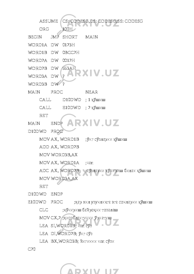 ASSUME CS: CODESG,DS: CODESG,SS: CODESG ORG 100H BEGIN JMP SHORT MAIN WORD1A DW 0123H WORD1B DW 0BCC2H WORD2A DW 0012H WORD2B DW 53AH WORD3A DW ? WORD3B DW ? MAIN PROC NEAR CALL D10DWD ; 1 қўшиш CALL E10DWD ; 2 қўшиш RET MAIN ENDP D10DWD PROC MOV AX, WORD1B ; ўнг сўзларни қўшиш ADD AX, WORD2B MOV WORD3B,AX MOV AX, WORD1A ; чап ADC AX, WORD2B ; сўзларни кўчириш билан қўшиш MOV WORD3A,AX RET D10DWD ENDP E10DWD PROC ; ҳар хил узунликга эга сонларни қўшиш CLC ; кўчириш байроқни тозалаш MOV CX,2 ; ҳисоблангични ўрнатиш LEA SI,WORD1B; чап сўз LEA DI,WORD2B; ўнг сўз LEA BX,WORD3B; йигинни чап сўзи C20 