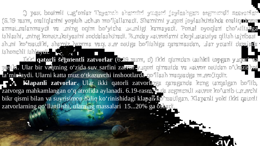 f) past bosimli tug‘onlar Tayanch sharniri yuqori joylashgan segmentli zatvorlar (6.19-rasm, oraliqlarini yopish uchun mo‘ljallanadi. Sharnirni yuqori joylashtirishda oraliq devor armaturalanmaydi va uning oqim bo‘yicha uzunligi kamayadi. Portal oyoqlari cho‘zilishga ishlashi, uning konstruksiyasini soddalashtiradi. Bunday zatvorlarni ekspluatatsiya qilish tajribasi shuni ko‘rsatdiki, sharnir hamma vaqt suv ostiga bo‘lishiga qaramasdan, ular yetarli darajada ishonchli ishlaydi. Ikki qatorli segmentli zatvorlar (6.19-rasm, d) ikki qismdan tashkil topgan-yuqori va pastki. Ular bir vaqtning o‘zida suv sarfini zatvor yuqori qirrasida va zatvor ostidan o‘tkazishni ta’minlaydi. Ularni katta muz o‘tkazuvchi inshootlarda qo‘llash maqsadga muvofiqdir. Klapanli zatvorlar . Ular ikki qatorli zatvorlarga qaraganda keng tarqalgan bo‘lib, zatvorga mahkamlangan o‘q atrofida aylanadi. 6.19-rasm, b da segmentli zatvor ko‘tarib turuvchi bikr qismi bilan va suyrisimon baliq ko‘rinishidagi klapan ko‘rsatilgan. Klapanli yoki ikki qatorli zatvorlarning qo‘llanilishi, ularning massalari 15...20% ga oshadi. 