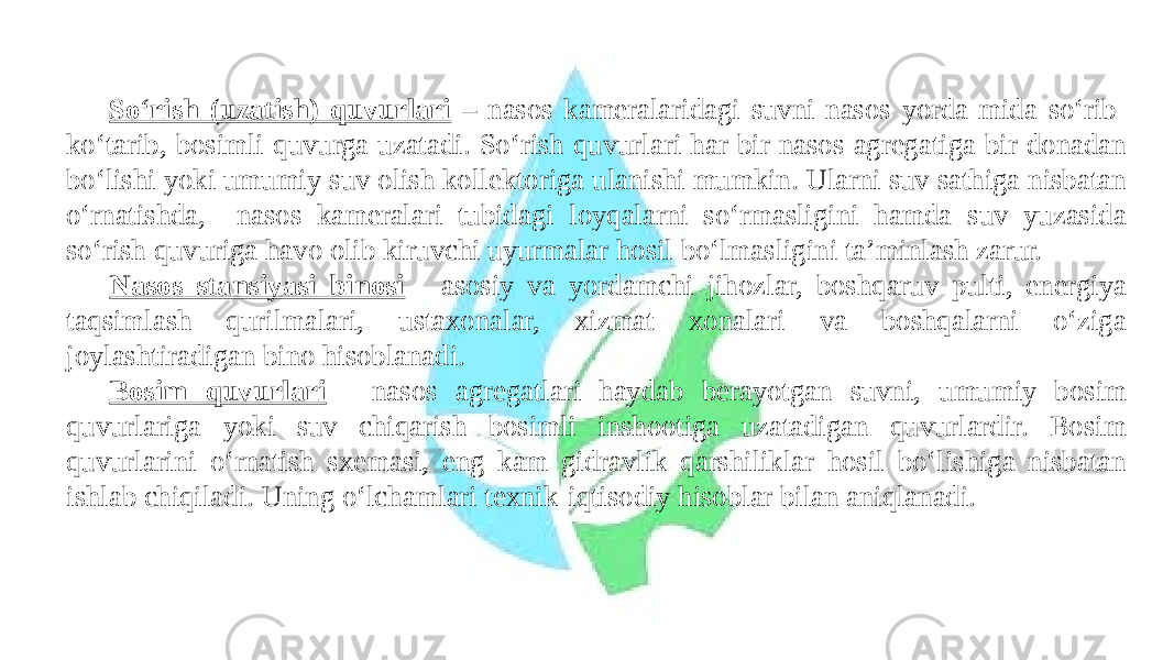 So‘rish (uzatish) quvurlari – nasos kameralaridagi suvni nasos yorda-mida so‘rib- ko‘tarib, bosimli quvurga uzatadi. So‘rish quvurlari har bir nasos agregatiga bir donadan bo‘lishi yoki umumiy suv olish kollektoriga ulanishi mumkin. Ularni suv sathiga nisbatan o‘rnatishda, nasos kameralari tubidagi loyqalarni so‘rmasligini hamda suv yuzasida so‘rish quvuriga havo olib kiruvchi uyurmalar hosil bo‘lmasligini ta’minlash zarur. Nasos stansiyasi binosi - asosiy va yordamchi jihozlar, boshqaruv pulti, energiya taqsimlash qurilmalari, ustaxonalar, xizmat xonalari va boshqalarni o‘ziga joylashtiradigan bino hisoblanadi. Bosim quvurlari - nasos agregatlari haydab berayotgan suvni, umumiy bosim quvurlariga yoki suv chiqarish bosimli inshootiga uzatadigan quvurlardir. Bosim quvurlarini o‘rnatish sxemasi, eng kam gidravlik qarshiliklar hosil bo‘lishiga nisbatan ishlab chiqiladi. Uning o‘lchamlari texnik-iqtisodiy hisoblar bilan aniqlanadi. 