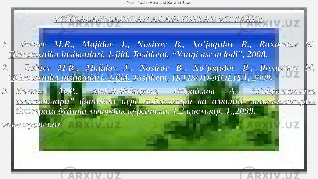 Your Picture Here and Send to Back FOYDALANILADIGAN ADABIYOTLAR RO&#39;YXATI: 1. Bakiev M.R., Majidov J., Nosirov B., Xo’jaqulov R., Raxmatov M. Gidrotexnika inshootlari. 1-jild. Toshkent, “Yangi asr avlodi”, 2008. 2. Bakiev M.R., Majidov J., Nosirov B., Xo’jaqulov R., Raxmatov M. Gidrotexnika inshootlari. 2-jild. Toshkent, IKTISOD-MOLIYA, 2009. 3. Бакиев М.Р., М-Г.А.Кодирова, Ибраймов А. “Гидротехника иншоотлари” фанидан курс лойихалари ва амалий машғулотларни бажариш бўйича методик кўрсатма. 1,2 қисмлар. Т.,2009. www.ziyonet.uz 