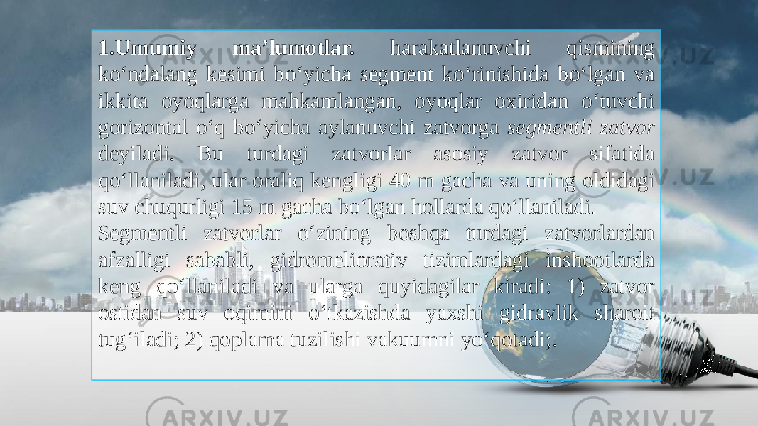 1.Umumiy ma’lumotlar. harakatlanuvchi qismining ko‘ndalang kesimi bo‘yicha segment ko‘rinishida bo‘lgan va ikkita oyoqlarga mahkamlangan, oyoqlar oxiridan o‘tuvchi gorizontal o‘q bo‘yicha aylanuvchi zatvorga segmentli zatvor deyiladi. Bu turdagi zatvorlar asosiy zatvor sifatida qo‘llaniladi, ular oraliq kengligi 40 m gacha va uning oldidagi suv chuqurligi 15 m gacha bo‘lgan hollarda qo‘llaniladi. Segmentli zatvorlar o‘zining boshqa turdagi zatvorlardan afzalligi sababli, gidromeliorativ tizimlardagi inshootlarda keng qo‘llaniladi va ularga quyidagilar kiradi: 1) zatvor ostidan suv oqimini o‘tkazishda yaxshi gidravlik sharoit tug‘iladi; 2) qoplama tuzilishi vakuumni yo‘qotadi;. 