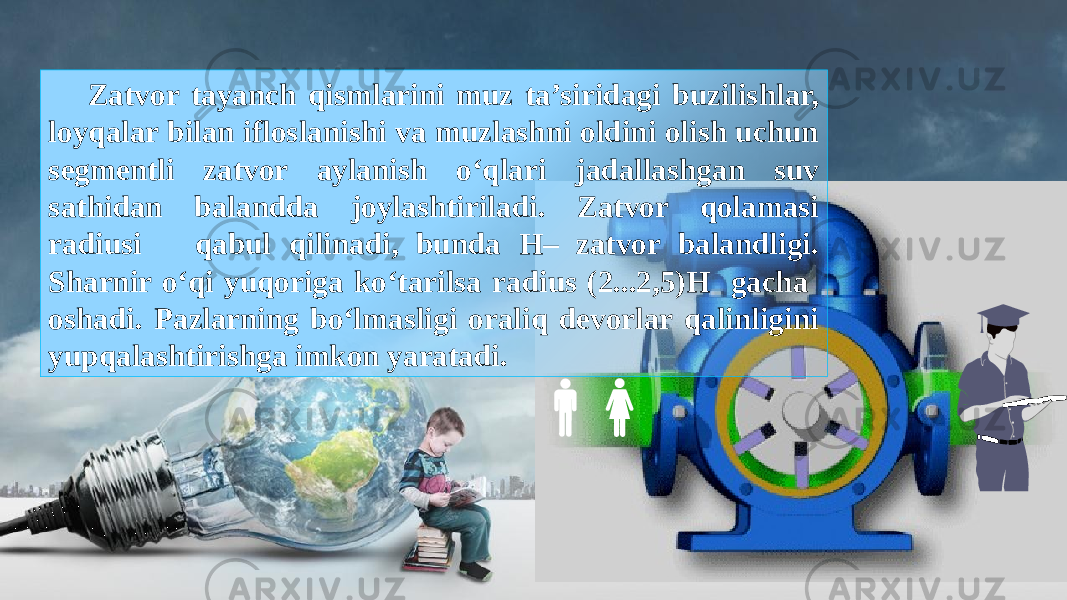 Zatvor tayanch qismlarini muz ta’siridagi buzilishlar, loyqalar bilan ifloslanishi va muzlashni oldini olish uchun segmentli zatvor aylanish o‘qlari jadallashgan suv sathidan balandda joylashtiriladi. Zatvor qolamasi radiusi qabul qilinadi, bunda H– zatvor balandligi. Sharnir o‘qi yuqoriga ko‘tarilsa radius (2...2,5)H gacha oshadi. Pazlarning bo‘lmasligi oraliq devorlar qalinligini yupqalashtirishga imkon yaratadi. 