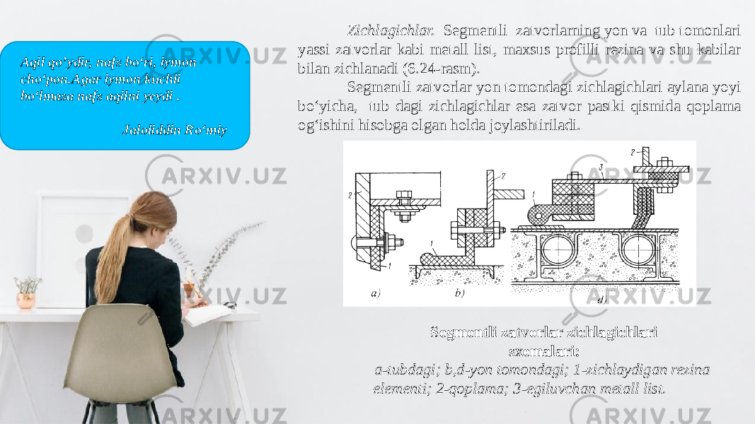 Zichlagichlar. Segmentli zatvorlarning yon va tub tomonlari yassi zatvorlar kabi metall list, maxsus profilli rezina va shu kabilar bilan zichlanadi (6.24-rasm). Segmentli zatvorlar yon tomondagi zichlagichlari aylana yoyi bo‘yicha, tub dagi zichlagichlar esa zatvor pastki qismida qoplama og‘ishini hisobga olgan holda joylashtiriladi. Segmentli zatvorlar zichlagichlari sxemalari: a-tubdagi; b,d-yon tomondagi; 1-zichlaydigan rezina elementi; 2-qoplama; 3-egiluvchan metall list.Aqil qo’ydir, nafs bo‘ri, iymon cho‘pon.Agar iymon kuchli bo‘lmasa nafs aqilni yeydi . Jaloliddin Ro‘miy 