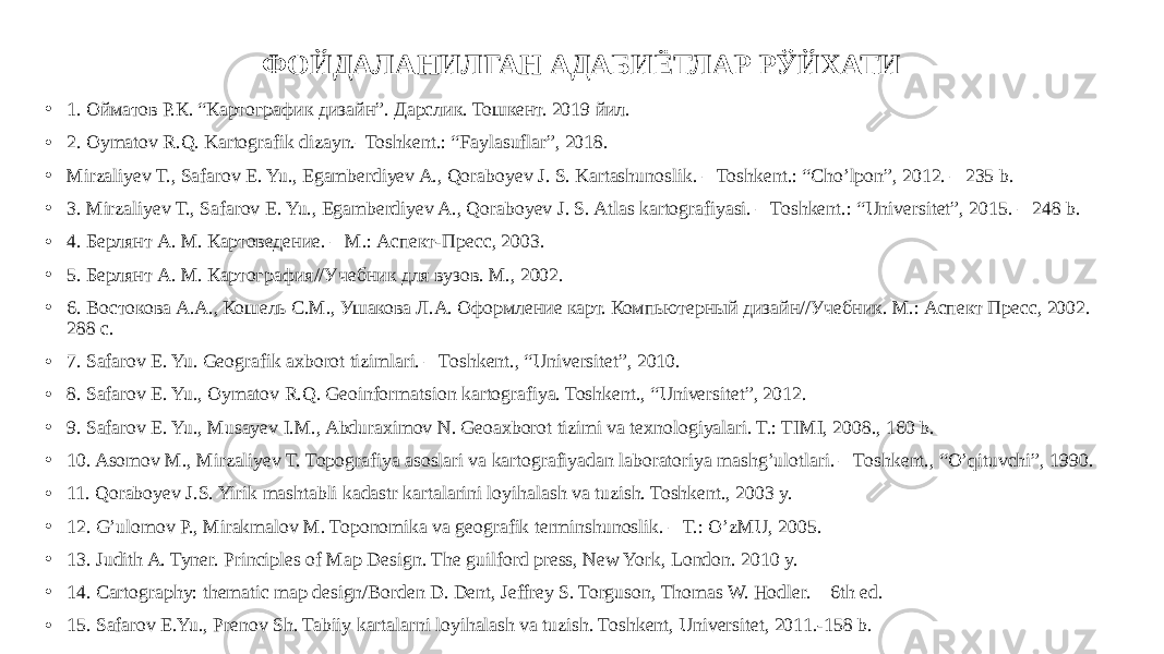 ФОЙДАЛАНИЛГАН АДАБИЁТЛАР РЎЙХАТИ • 1. Ойматов Р.К. “Картографик дизайн”. Дарслик. Тошкент. 2019 йил. • 2. Oymatov R.Q. Kartografik dizayn.–Toshkent.: “Faylasuflar”, 2018. • Mirzaliyev T., Safarov E. Yu., Egamberdiyev A., Qoraboyev J. S. Kartashunoslik. – Toshkent.: “Cho’lpon”, 2012. – 235 b. • 3. Mirzaliyev T., Safarov E. Yu., Egamberdiyev A., Qoraboyev J. S. Atlas kartografiyasi. – Toshkent.: “Universitet”, 2015. – 248 b. • 4. Берлянт А. М. Картоведение. – М.: Аспект-Пресс, 2003. • 5. Берлянт А. М. Картография//Учебник для вузов. М., 2002. • 6. Востокова А.А., Кошель С.М., Ушакова Л.А. Оформление карт. Компьютерный дизайн//Учебник. М.: Аспект Пресс, 2002.— 288 с. • 7. Safarov E. Yu. Geografik axborot tizimlari. – Toshkent., “Universitet”, 2010. • 8. Safarov E. Yu., Oymatov R.Q. Geoinformatsion kartografiya. Toshkent., “Universitet”, 2012. • 9. Safarov E. Yu., Musayev I.M., Abduraximov N. Geoaxborot tizimi va texnologiyalari. T.: TIMI, 2008., 160 b. • 10. Asomov M., Mirzaliyev T. Topografiya asoslari va kartografiyadan laboratoriya mashg’ulotlari. – Toshkent., “O’qituvchi”, 1990. • 11. Qoraboyev J.S. Yirik mashtabli kadastr kartalarini loyihalash va tuzish. Toshkent., 2003 y. • 12. G’ulomov P., Mirakmalov M. Toponomika va geografik terminshunoslik. – T.: O’zMU, 2005. • 13. Judith A. Tyner. Principles of Map Design. Тhe guilford press, New York, London. 2010 y. • 14. Cartography: thematic map design/Borden D. Dent, Jeffrey S. Torguson, Thomas W. Hodler.—6th ed. • 15. Safarov E.Yu., Prenov Sh. Tabiiy kartalarni loyihalash va tuzish. Toshkent, Universitet, 2011.-158 b. 