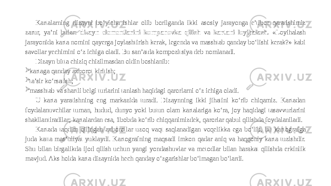 Kartalarning dizayni bo‘yicha ishlar olib borilganda ikki aso siy jarayonga e’tibor qaratishimiz zarur, ya’ni bular: dizayn elementlarini kompanovka qilish va kartani loyihalash. «Loyihalash jarayonida karta nomini qayerga joylashtirish kerak, legenda va masshtab qanday bo‘lishi kerak?» kabi savollar yechimini o‘z ichi ga oladi. Bu san’atda kompozitsiya deb nomlanadi. Dizayn bitta chiziq chizilmasdan oldin boshlanib:  kartaga qanday axborot kiritish;  ta’sir ko‘rsatish;  masshtab va shartli belgi turlarini tan lash haqidagi qarorlarni o‘z ichiga oladi. U karta yaratishning eng markazida turadi. Dizaynning ikki jihatini ko‘rib chiqamiz. Kartadan foydalanuvchilar tuman, hudud, dunyo yoki butun olam kartalariga ko‘ra, joy haqidagi tasavvurlarini shakl lantiradilar; kartalardan esa, 1 bobda ko‘rib chiqqanimizdek, qarorlar qabul qilishda foydalaniladi. Kartada taqdim qilingan axborotlar uzoq vaqt saqlanadigan voqelikka ega bo‘lib, bu kar tografga juda katta mas’uliyat yuklaydi. Kartografning maqsadi imkon qadar aniq va haqqoniy karta tuzishdir. Shu bilan birgalik da ijod qilish uchun yangi yondashuvlar va metodlar bilan harakat qilishda erkinlik mavjud. Aks holda karta dizaynida hech qanday o‘zgarishlar bo‘lmagan bo‘lardi. 