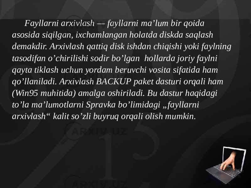 Fayllarni arxivlash — fayllarni ma’lum bir qoida asosida siqilgan, ixchamlangan holatda diskda saqlash demakdir. Arxivlash qattiq disk ishdan chiqishi yoki faylning tasodifan o’chirilishi sodir bo’lgan hollarda joriy faylni qayta tiklash uchun yordam beruvchi vosita sifatida ham qo’llaniladi. Arxivlash BACKUP pa ket dasturi orqali ham (Win95 muhitida) amalga oshiriladi. Bu dastur haqidagi to’la ma’lumotlarni Spravka bo’limidagi „fayl larni arxivlash“ kalit so’zli buyruq orqali olish mumkin. 