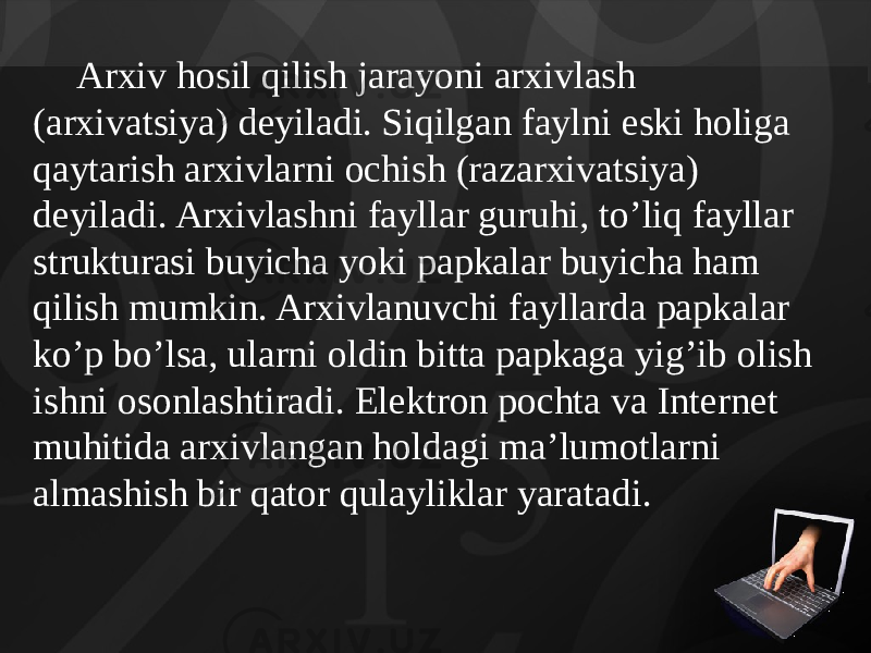 Arxiv hosil qilish jarayoni arxivlash (arxivatsiya) deyiladi. Siqilgan faylni eski holiga qaytarish arxivlarni ochish (razarxivatsiya) deyiladi. Arxivlashni fayllar guruhi, to’liq fayllar strukturasi buyicha yoki papkalar buyicha ham qilish mumkin. Arxivlanuvchi fayllarda papkalar ko’p bo’lsa, ularni oldin bitta papkaga yig’ib olish ishni osonlashtiradi. Elektron pochta va Internet muhitida arxivlangan holdagi ma’lumotlarni almashish bir qator qulayliklar yaratadi. 