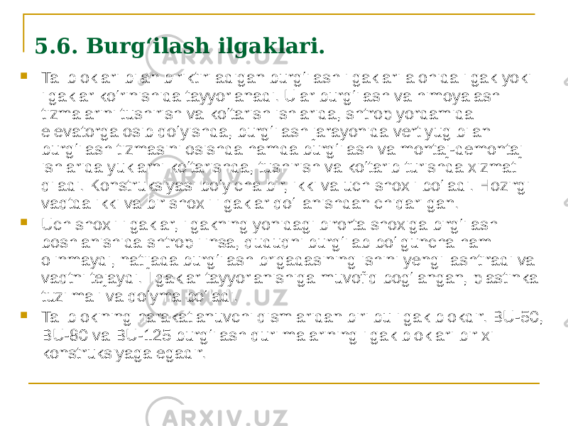 5.6. Burg‘ilash ilgaklari.  Tal bloklari bilan biriktiriladigan burg‘ilash ilgaklari alohida ilgak yoki ilgaklar kо‘rinishida tayyorlanadi. Ular burg‘ilash va himoyalash tizmalarini tushirish va kо‘tarish ishlarida, shtrop yordamida elevatorga osib qо‘yishda, burg‘ilash jarayonida vertlyug bilan burg‘ilash tizmasini osishda hamda burg‘ilash va montaj-demontaj ishlarida yuklarni kо‘tarishda, tushirish va kо‘tarib turishda xizmat qiladi. Konstruksiyasi bо‘yicha bir, ikki va uch shoxli bо‘ladi. Hozirgi vaqtda ikki va bir shoxli ilgaklar qо‘llanishdan chiqarilgan.  Uch shoxli ilgaklar, ilgakning yonidagi birorta shoxiga birg‘ilash boshlanishida shtrop ilinsa, quduqni burg‘ilab bо‘lguncha ham olinmaydi, natijada burg‘ilash brigadasining ishini yengillashtiradi va vaqtni tejaydi. Ilgaklar tayyorlanishiga muvofiq bog‘langan, plastinka tuzilmali va qо‘yma bо‘ladi.  Tal blokining harakatlanuvchi qismlaridan biri bu ilgak blokdir. BU-50, BU-80 va BU-125 burg‘ilash qurilmalarining ilgak bloklari bir xil konstruksiyaga egadir. 