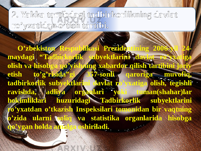  2. Yakka tartibdagi tadbirkorlikning davlat ro’yxatidan o’tish tartibi. O’zbekiston Respublikasi Prezidentining 2006-yil 24- maydagi “Tadbirkorlik subyektlarini davlat ro’yxatiga olish va hisobga qo’yishning xabardor qilish tartibini joriy etish to’g’risida”gi 357-sonli qaroriga muvofiq, tadbirkorlik subyektlarini davlat ro’yxatiga olish, tegishli ravishda, adliya organlari yoki tuman(shahar)lar hokimliklari huzuridagi Tadbirkorlik subyektlarini ro’yxatdan o’tkazish Inspeksilari tomonidan bir vaqtning o’zida ularni soliq va statistika organlarida hisobga qo’ygan holda amalga oshiriladi.3F 19 