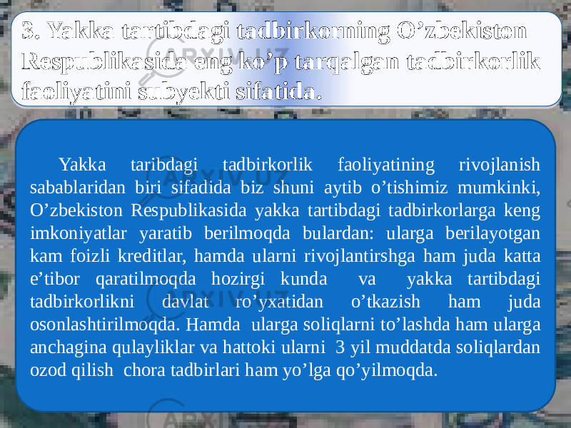  3. Yakka tartibdagi tadbirkorning O’zbekiston Respublikasida eng ko’p tarqalgan tadbirkorlik faoliyatini subyekti sifatida. Yakka taribdagi tadbirkorlik faoliyatining rivojlanish sabablaridan biri sifadida biz shuni aytib o’tishimiz mumkinki, O’zbekiston Respublikasida yakka tartibdagi tadbirkorlarga keng imkoniyatlar yaratib berilmoqda bulardan: ularga berilayotgan kam foizli kreditlar, hamda ularni rivojlantirshga ham juda katta e’tibor qaratilmoqda hozirgi kunda va yakka tartibdagi tadbirkorlikni davlat ro’yxatidan o’tkazish ham juda osonlashtirilmoqda. Hamda ularga soliqlarni to’lashda ham ularga anchagina qulayliklar va hattoki ularni 3 yil muddatda soliqlardan ozod qilish chora tadbirlari ham yo’lga qo’yilmoqda.44 0C 2E16 