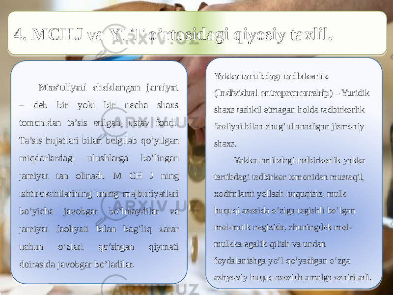  4. MCHJ va YTT o’rtasidagi qiyosiy taxlil. Mas’uliyati cheklangan jamiyat – deb bir yoki bir necha shaxs tomonidan ta’sis etilgan, ustav fondi. Ta’sis hujatlari bilan belgilab qo’yilgan miqdorlardagi ulushlarga bo’lingan jamiyat tan olinadi. M CH J ning ishtirokchilarining uning majburiyatlari bo’yicha javobgar bo’lmaydilar va jamiyat faoliyati bilan bog’liq zarar uchun o’zlari qo’shgan qiymati doirasida javobgar bo’ladilar. Yakka tartibdagi tadbikorlik (Individual entrepreneurship) – Yuridik shaxs tashkil etmagan holda tadbirkorlik faoliyai bilan shug’ullanadigan jismoniy shaxs. Yakka tartibdagi tadbirkorlik yakka tartibdagi tadbirkor tomonidan mustaqil, xodimlarni yollash huquqisiz, mulk huquqi asosida o’ziga tegishli bo’lgan mol-mulk negizida, shuningdek mol- mulkka egalik qilish va undan foydalanishga yo’l qo’yadigan o’zga ashyoviy huquq asosida amalga oshiriladi.41 131626 330B 0B1C 070D2F0D0F09 27 2F09170B0D080E 2E052F 0911 0A0D1A16 2E052F 101312100F03 0B0D09080511090B05 11 2F 03 11 15 11 04 07 21 12 2F 2F 15 05 