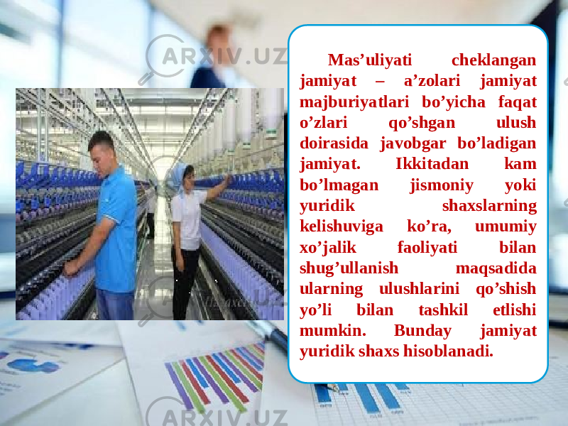  Mas’uliyati cheklangan jamiyat – a’zolari jamiyat majburiyatlari bo’yicha faqat o’zlari qo’shgan ulush doirasida javobgar bo’ladigan jamiyat. Ikkitadan kam bo’lmagan jismoniy yoki yuridik shaxslarning kelishuviga ko’ra, umumiy xo’jalik faoliyati bilan shug’ullanish maqsadida ularning ulushlarini qo’shish yo’li bilan tashkil etlishi mumkin. Bunday jamiyat yuridik shaxs hisoblanadi. 