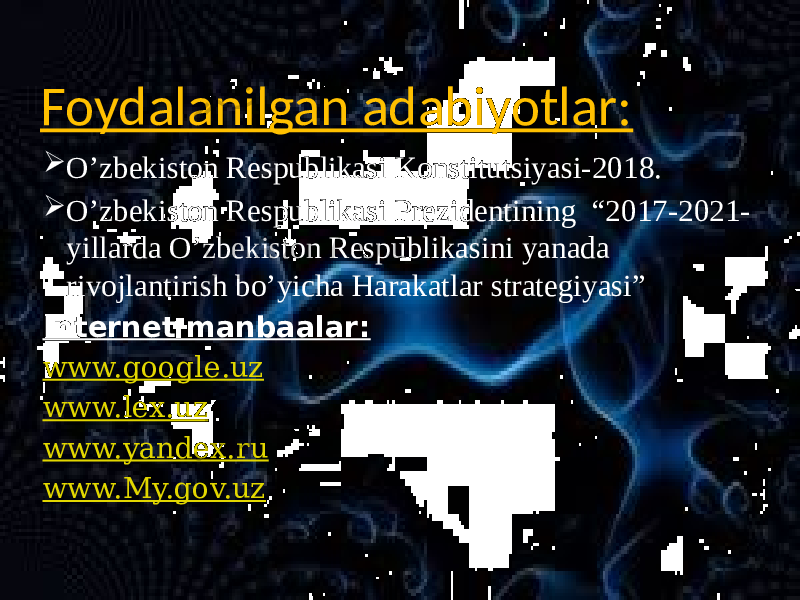 Foydalanilgan adabiyotlar:  O’zbekiston Respublikasi Konstitutsiyasi-2018.  O’zbekiston Respublikasi Prezidentining “2017-2021- yillarda O’zbekiston Respublikasini yanada rivojlantirish bo’yicha Harakatlar strategiyasi” Internet manbaalar: www.google.uz www.lex.uz www.yandex.ru www.My.gov.uz 