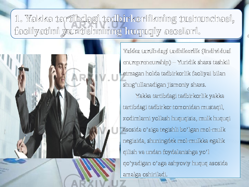  1. Yakka tartibdagi tadbirkorlikning tushunchasi, faoliyatini yuritishninng huquqiy asoslari. Yakka tartibdagi tadbikorlik (Individual entrepreneurship) – Yuridik shaxs tashkil etmagan holda tadbirkorlik faoliyai bilan shug’ullanadigan jismoniy shaxs. Yakka tartibdagi tadbirkorlik yakka tartibdagi tadbirkor tomonidan mustaqil, xodimlarni yollash huquqisiz, mulk huquqi asosida o’ziga tegishli bo’lgan mol-mulk negizida, shuningdek mol-mulkka egalik qilish va undan foydalanishga yo’l qo’yadigan o’zga ashyoviy huquq asosida amalga oshiriladi.2B290B 2E 11 30 03 1C 1112100C1A100E0E 04 07 21 05 0F 17 17 05 