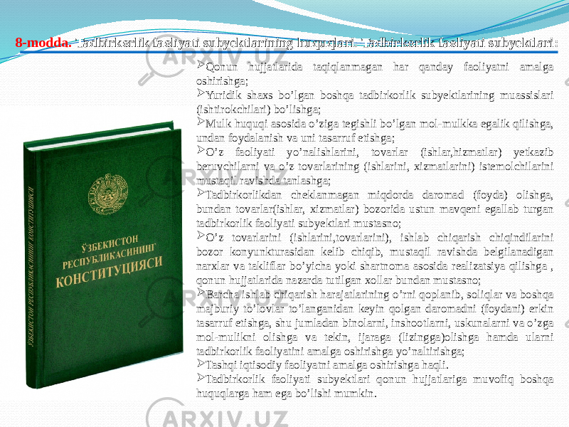   Qonun hujjatlarida taqiqlanmagan har qanday faoliyatni amalga oshirishga;  Yuridik shaxs bo’lgan boshqa tadbirkorlik subyektlarining muassislari (ishtirokchilari) bo’lishga;  Mulk huquqi asosida o’ziga tegishli bo’lgan mol-mulkka egalik qilishga, undan foydalanish va uni tasarruf etishga;  O’z faoliyati yo’nalishlarini, tovarlar (ishlar,hizmatlar) yetkazib beruvchilarni va o’z tovarlarining (ishlarini, xizmatlarini) istemolchilarini mustaqil ravishda tanlashga;  Tadbirkorlikdan cheklanmagan miqdorda daromad (foyda) olishga, bundan tovarlar(ishlar, xizmatlar) bozorida ustun mavqeni egallab turgan tadbirkorlik faoliyati subyektlari mustasno;  O’z tovarlarini (ishlarini,tovarlarini), ishlab chiqarish chiqindilarini bozor konyunkturasidan kelib chiqib, mustaqil ravishda belgilanadigan narxlar va takliflar bo’yicha yoki shartnoma asosida realizatsiya qilishga , qonun hujjatlarida nazarda tutilgan xollar bundan mustasno;  Barcha ishlab chiqarish harajatlarining o’rni qoplanib, soliqlar va boshqa majburiy to’lovlar to’langanidan keyin qolgan daromadni (foydani) erkin tasarruf etishga, shu jumladan binolarni, inshootlarni, uskunalarni va o’zga mol-mulikni olishga va tekin, ijaraga (lizingga)olishga hamda ularni tadbirkorlik faoliyatini amalga oshirishga yo’naltirishga;  Tashqi iqtisodiy faoliyatni amalga oshirishga haqli.  Tadbirkorlik faoliyati subyektlari qonun hujjatlariga muvofiq boshqa huquqlarga ham ega bo’lishi mumkin. 8-modda . Tadbirkorlik faoliyati subyektlarining huquqlari. Tadbirkorlik faoliyati subyektlari: 