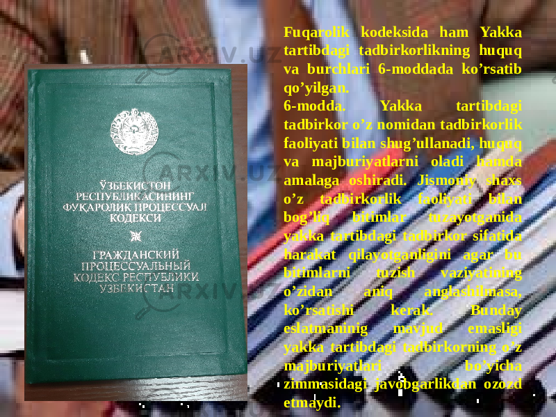  Fuqarolik kodeksida ham Yakka tartibdagi tadbirkorlikning huquq va burchlari 6-moddada ko’rsatib qo’yilgan. 6-modda. Yakka tartibdagi tadbirkor o’z nomidan tadbirkorlik faoliyati bilan shug’ullanadi, huquq va majburiyatlarni oladi hamda amalaga oshiradi. Jismoniy shaxs o’z tadbirkorlik faoliyati bilan bog’liq bitimlar tuzayotganida yakka tartibdagi tadbirkor sifatida harakat qilayotganligini agar bu bitimlarni tuzish vaziyatining o’zidan aniq anglashilmasa, ko’rsatishi kerak. Bunday eslatmaninig mavjud emasligi yakka tartibdagi tadbirkorning o’z majburiyatlari bo’yicha zimmasidagi javobgarlikdan ozozd etmaydi. 