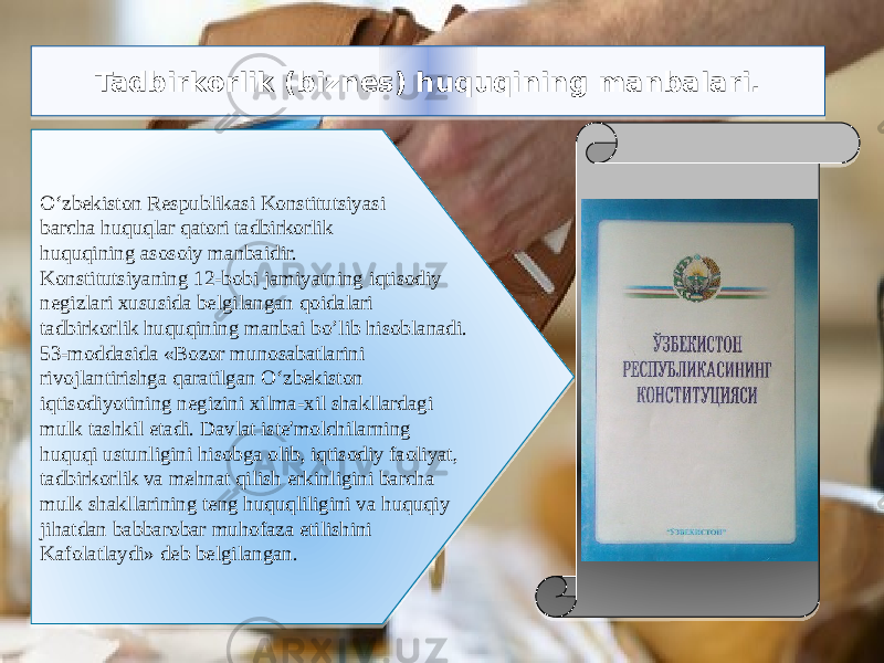  Tadbirkorlik (biznes) huquqining manbalari. O‘zbekiston Respublikasi Konstitutsiyasi barcha huquqlar qatori tadbirkorlik huquqining asosoiy manbaidir. Konstitutsiyaning 12-bobi jamiyatning iqtisodiy negizlari xususida belgilangan qoidalari tadbirkorlik huquqining manbai bo’lib hisoblanadi. 53-moddasida «Bozor munosabatlarini rivojlantirishga qaratilgan O‘zbekiston iqtisodiyotining negizini xilma-xil shakllardagi mulk tashkil etadi. Davlat iste&#39;molchilarning huquqi ustunligini hisobga olib, iqtisodiy faoliyat, tadbirkorlik va mehnat qilish erkinligini barcha mulk shakllarining teng huquqliligini va huquqiy jihatdan babbarobar muhofaza etilishini Kafolatlaydi» deb belgilangan.01 19 0A 12 3A 0F 07 2C 08 09 2F 12 07 2F 2E 3A 