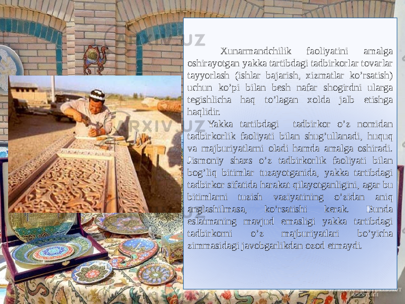  Xunarmandchilik faoliyatini amalga oshirayotgan yakka tartibdagi tadbirkorlar tovarlar tayyorlash (ishlar bajarish, xizmatlar ko’rsatish) uchun ko’pi bilan besh nafar shogirdni ularga tegishlicha haq to’lagan xolda jalb etishga haqlidir. Yakka tartibdagi tadbirkor o’z nomidan tadbirkorlik faoliyati bilan shug’ullanadi, huquq va majburiyatlarni oladi hamda amalga oshiradi. Jismoniy shaxs o’z tadbirkorlik faoliyati bilan bog’liq bitimlar tuzayotganida, yakka tartibdagi tadbirkor sifatida harakat qilayotganligini, agar bu bitimlarni tuzish vaziyatining o’zidan aniq anglashilmasa, ko’rsatishi kerak. Bunda eslatmaning mavjud emasligi yakka tartibdagi tadbirkorni o’z majburiyatlari bo’yicha zimmasidagi javobgarlikdan ozod etmaydi.03 3F100F05082F 0D11 070516 101312100F03 071C0C 1205170E09 04 07050B 200503 26 0A0D0C1A0E09 07050B 0A090709 050F0C0E05 1C110E05 07050B 1B092F 