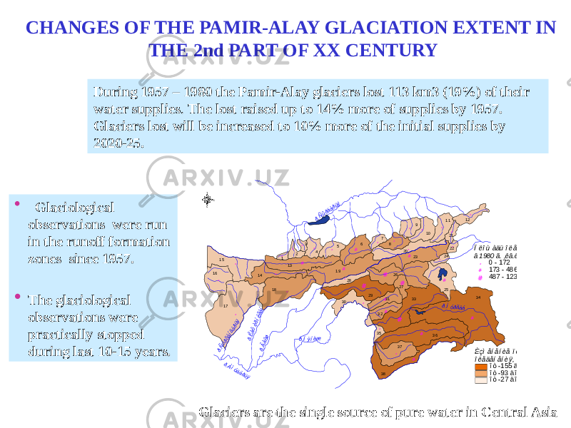 • Glaciological observations were run in the runoff formation zones since 1957. • The glaciological observations were practically stopped during last 10-15 years. ## # # # # ## # # ## ## # # ## ## ## # # # # # ## # # # # # # # # # 3 4 1 7 3 63 36 1 8 2 6 2 91 91 5 3 8 2 3 1 3 2 5 3 7 9 8 1 6 5 1 4 2 0 4 1 0 1 1 3 0 3 1 3 2 1 2 7 2 2 8 2 7 3 53 2 1 1 2 4 2 2ð.Ìóðãàá ð.Âàõø ð.Ïÿíäæ ð.Ñûðäàðüÿ ð.Êàôèðíèãàí ð.Ñóðõàíäàðüÿ ð.Àìóäàðüÿ È ç ì å í å í è å ï ë î ù à ä è î ë å ä å í å í è ÿ , ê â . ê ì î ò - 1 5 5 ä î - 9 4 î ò - 9 3 ä î - 2 8 î ò - 2 7 ä î 1Ï ë î ù à ä ü î ë å ä å í å í è ÿ â 1 9 8 0 ã . , ê â . ê ì # 0 - 1 7 2 # 1 7 3 - 4 8 6 # 4 8 7 - 1 2 3 9N EW SDuring 1957 – 1980 the Pamir-Alay glaciers lost 113 km3 (19%) of their water supplies . The lost raised up to 14% more of supplies by 1957. Glaciers lost will be increased to 10% more of the initial supplies by 2020-25. Glaciers are the single source of pure water in Central AsiaCHANGES OF THE PAMIR-ALAY GLACIATION EXTENT IN THE 2nd PART OF XX CENTURY 