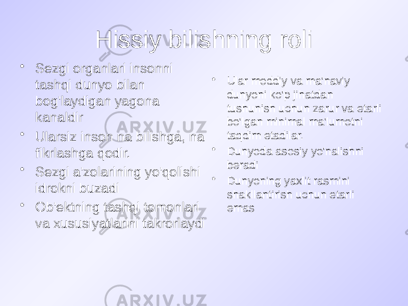 Hissiy bilishning roli • Sezgi organlari insonni tashqi dunyo bilan bog&#39;laydigan yagona kanaldir • Ularsiz inson na bilishga, na fikrlashga qodir. • Sezgi a&#39;zolarining yo&#39;qolishi idrokni buzadi • Ob&#39;ektning tashqi tomonlari va xususiyatlarini takrorlaydi • Ular moddiy va ma&#39;naviy dunyoni ko&#39;p jihatdan tushunish uchun zarur va etarli bo&#39;lgan minimal ma&#39;lumotni taqdim etadilar. • Dunyoda asosiy yo&#39;nalishni beradi • Dunyoning yaxlit rasmini shakllantirish uchun etarli emas 