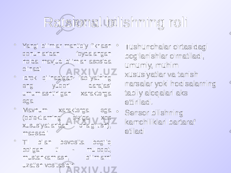 Ratsional bilishning roli • Yangi bilimlar mantiqiy fikrlash qonunlaridan foydalangan holda mavjud bilimlar asosida olinadi • Idrok qilinadigan faoliyatning eng yuqori darajasi umumlashtirilgan xarakterga ega • Mavhum xarakterga ega (ob&#39;ektlarning o&#39;ziga xos xususiyatlaridan chalg&#39;itish), maqsadli • Til bilan bevosita bog&#39;liq bo&#39;lgan til - muloqot, mustahkamlash, bilimlarni uzatish vositasidir • Tushunchalar o&#39;rtasidagi bog&#39;lanishlar o&#39;rnatiladi, umumiy, muhim xususiyatlar va tanish narsalar yoki hodisalarning tabiiy aloqalari aks ettiriladi. • Sensor bilishning kamchiliklari bartaraf etiladi 