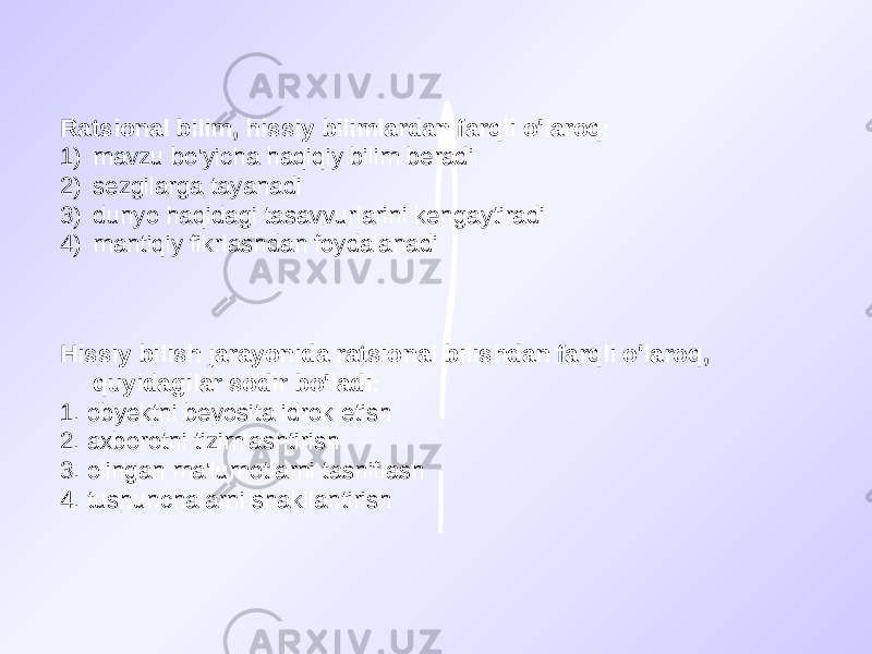 Ratsional bilim, hissiy bilimlardan farqli o&#39;laroq: 1) mavzu bo&#39;yicha haqiqiy bilim beradi 2) sezgilarga tayanadi 3) dunyo haqidagi tasavvurlarini kengaytiradi 4) mantiqiy fikrlashdan foydalanadi Hissiy bilish jarayonida ratsional bilishdan farqli o&#39;laroq, quyidagilar sodir bo&#39;ladi: 1. obyektni bevosita idrok etish 2. axborotni tizimlashtirish 3. olingan ma&#39;lumotlarni tasniflash 4. tushunchalarni shakllantirish 