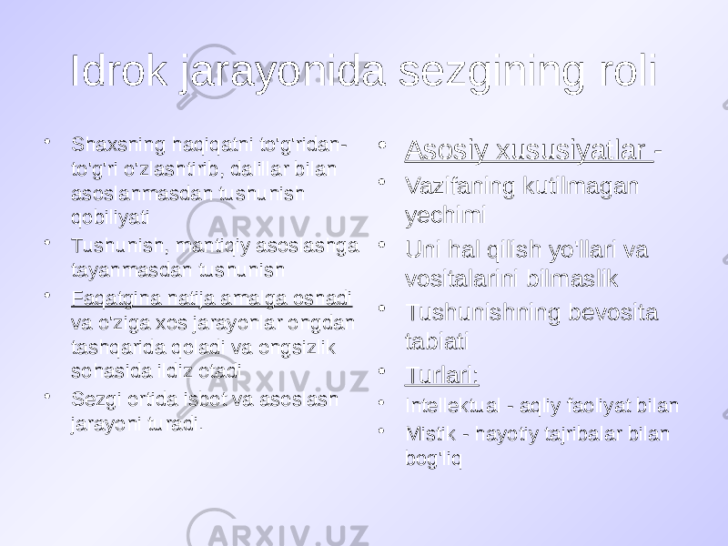 Idrok jarayonida sezgining roli • Shaxsning haqiqatni to&#39;g&#39;ridan- to&#39;g&#39;ri o&#39;zlashtirib, dalillar bilan asoslanmasdan tushunish qobiliyati • Tushunish, mantiqiy asoslashga tayanmasdan tushunish • Faqatgina natija amalga oshadi va o&#39;ziga xos jarayonlar ongdan tashqarida qoladi va ongsizlik sohasida ildiz otadi • Sezgi ortida isbot va asoslash jarayoni turadi. • Asosiy xususiyatlar - • Vazifaning kutilmagan yechimi • Uni hal qilish yo&#39;llari va vositalarini bilmaslik • Tushunishning bevosita tabiati • Turlari: • Intellektual - aqliy faoliyat bilan • Mistik - hayotiy tajribalar bilan bog&#39;liq 