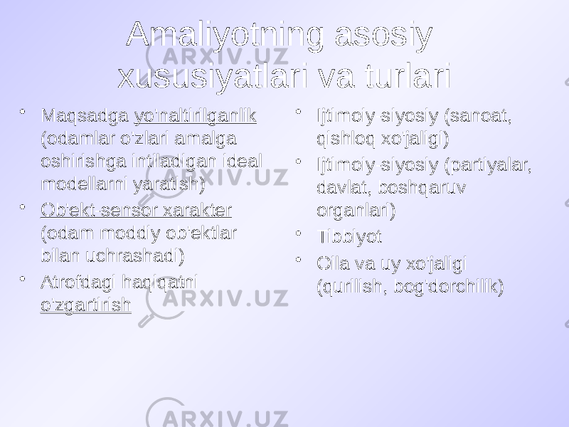 Amaliyotning asosiy xususiyatlari va turlari • Maqsadga yo&#39;naltirilganlik (odamlar o&#39;zlari amalga oshirishga intiladigan ideal modellarni yaratish) • Ob&#39;ekt-sensor xarakter (odam moddiy ob&#39;ektlar bilan uchrashadi) • Atrofdagi haqiqatni o&#39;zgartirish • Ijtimoiy-siyosiy (sanoat, qishloq xo&#39;jaligi) • Ijtimoiy-siyosiy (partiyalar, davlat, boshqaruv organlari) • Tibbiyot • Oila va uy xo&#39;jaligi (qurilish, bog&#39;dorchilik) 