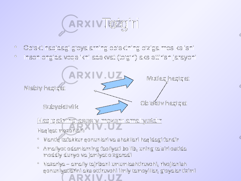 To&#39;g&#39;ri • Ob&#39;ekt haqidagi g&#39;oyalarning ob&#39;ektning o&#39;ziga mos kelishi • Inson ongida voqelikni adekvat (to&#39;g&#39;ri) aks ettirish jarayoni Nisbiy haqiqat Mutlaq haqiqat Subyektivlik Ob&#39;ektiv haqiqat Haqiqatning asosiy mezoni amaliyotdir Haqiqat mezonlari: • Mantiq tafakkur qonunlari va shakllari haqidagi fandir • Amaliyot odamlarning faoliyati bo&#39;lib, uning ta&#39;siri ostida moddiy dunyo va jamiyat o&#39;zgaradi • Nazariya – amaliy tajribani umumlashtiruvchi, rivojlanish qonuniyatlarini aks ettiruvchi ilmiy tamoyillar, g‘oyalar tizimi 