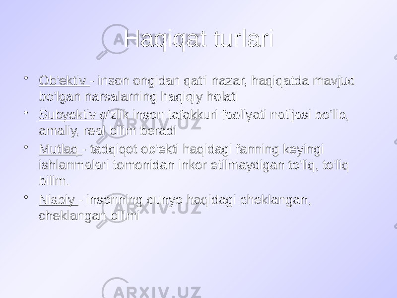 Haqiqat turlari • Ob&#39;ektiv - inson ongidan qat&#39;i nazar, haqiqatda mavjud bo&#39;lgan narsalarning haqiqiy holati • Subyektiv o‘zlik inson tafakkuri faoliyati natijasi bo‘lib, amaliy, real bilim beradi • Mutlaq - tadqiqot ob&#39;ekti haqidagi fanning keyingi ishlanmalari tomonidan inkor etilmaydigan to&#39;liq, to&#39;liq bilim. • Nisbiy - insonning dunyo haqidagi cheklangan, cheklangan bilimi 