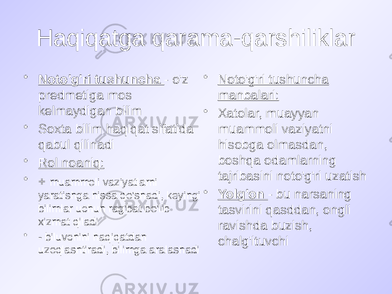 Haqiqatga qarama-qarshiliklar • Noto&#39;g&#39;ri tushuncha - o&#39;z predmetiga mos kelmaydigan bilim • Soxta bilim haqiqat sifatida qabul qilinadi • Rol noaniq: • + muammoli vaziyatlarni yaratishga hissa qo&#39;shadi, keyingi bilimlar uchun rag&#39;bat bo&#39;lib xizmat qiladi • - biluvchini haqiqatdan uzoqlashtiradi, bilimga aralashadi • Noto&#39;g&#39;ri tushuncha manbalari: • Xatolar, muayyan muammoli vaziyatni hisobga olmasdan, boshqa odamlarning tajribasini noto&#39;g&#39;ri uzatish • Yolg&#39;on - bu narsaning tasvirini qasddan, ongli ravishda buzish, chalg&#39;ituvchi 