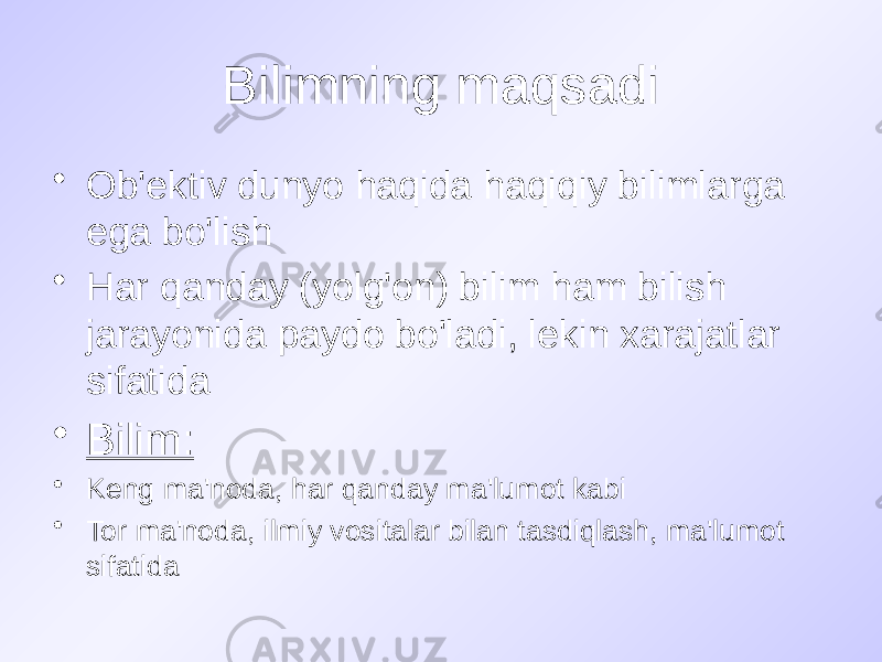 Bilimning maqsadi • Ob&#39;ektiv dunyo haqida haqiqiy bilimlarga ega bo&#39;lish • Har qanday (yolg&#39;on) bilim ham bilish jarayonida paydo bo&#39;ladi, lekin xarajatlar sifatida • Bilim: • Keng ma&#39;noda, har qanday ma&#39;lumot kabi • Tor ma&#39;noda, ilmiy vositalar bilan tasdiqlash, ma&#39;lumot sifatida 