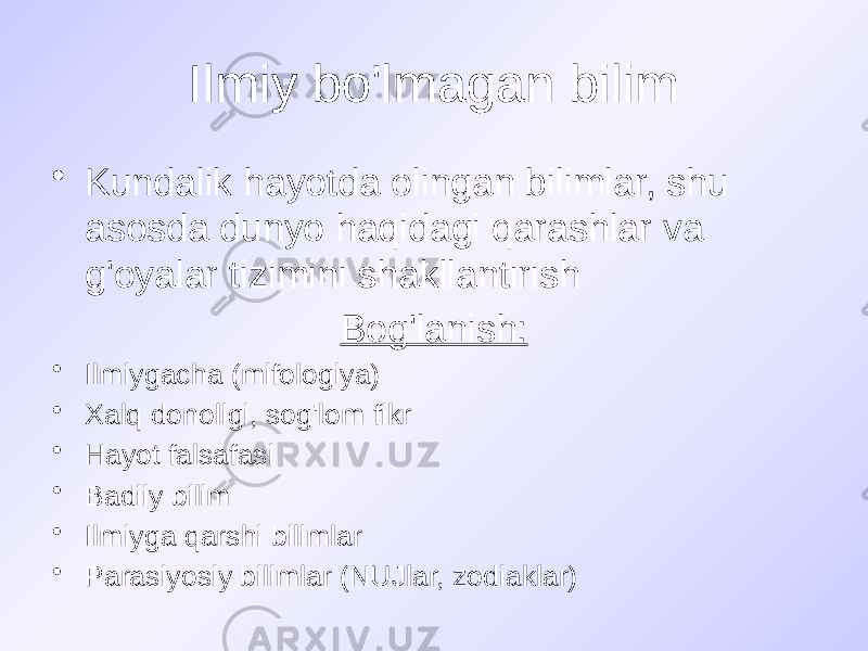 Ilmiy bo&#39;lmagan bilim • Kundalik hayotda olingan bilimlar, shu asosda dunyo haqidagi qarashlar va g&#39;oyalar tizimini shakllantirish Bog&#39;lanish: • Ilmiygacha (mifologiya) • Xalq donoligi, sog&#39;lom fikr • Hayot falsafasi • Badiiy bilim • Ilmiyga qarshi bilimlar • Parasiyosiy bilimlar (NUJlar, zodiaklar) 