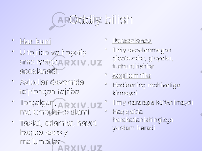 Oddiy bilish • Har kuni • U tajriba va hayotiy amaliyotga asoslanadi. • Avlodlar davomida to&#39;plangan tajriba • Tarqalgan, ma&#39;lumotlar to&#39;plami • Tabiat, odamlar, hayot haqida asosiy ma&#39;lumotlar • Parascience • Ilmiy asoslanmagan gipotezalar, g&#39;oyalar, tushuntirishlar • Sog&#39;lom fikr • Hodisaning mohiyatiga kirmaydi • Ilmiy darajaga ko&#39;tarilmaydi • Haqiqatda harakatlanishingizga yordam beradi 