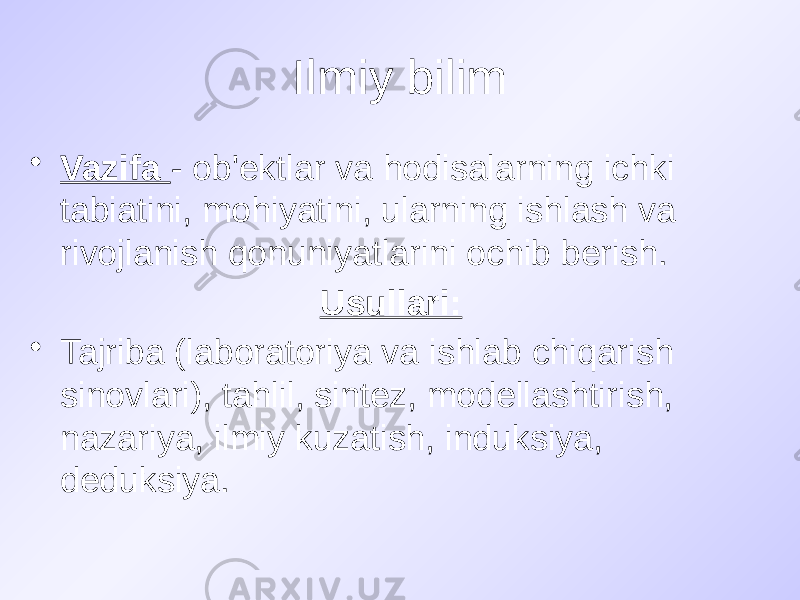 Ilmiy bilim • Vazifa - ob&#39;ektlar va hodisalarning ichki tabiatini, mohiyatini, ularning ishlash va rivojlanish qonuniyatlarini ochib berish. Usullari: • Tajriba (laboratoriya va ishlab chiqarish sinovlari), tahlil, sintez, modellashtirish, nazariya, ilmiy kuzatish, induksiya, deduksiya. 