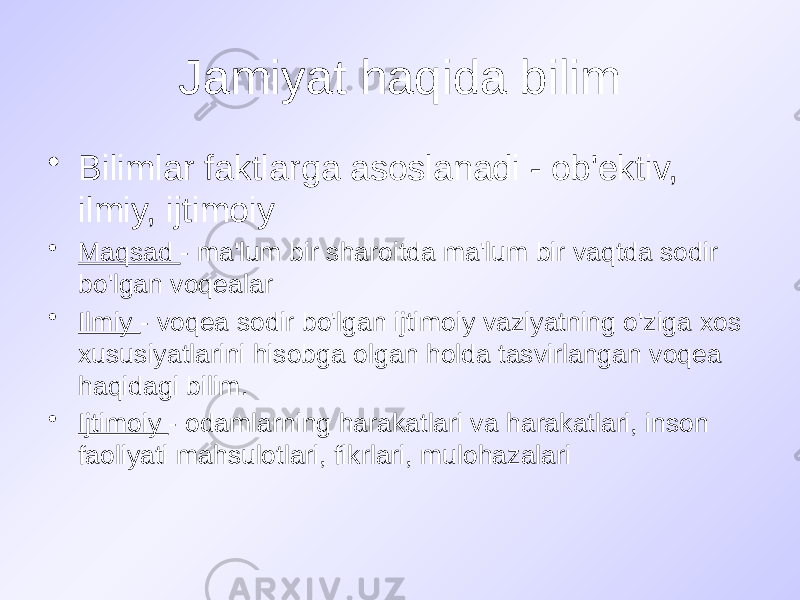 Jamiyat haqida bilim • Bilimlar faktlarga asoslanadi - ob&#39;ektiv, ilmiy, ijtimoiy • Maqsad - ma&#39;lum bir sharoitda ma&#39;lum bir vaqtda sodir bo&#39;lgan voqealar • Ilmiy - voqea sodir bo&#39;lgan ijtimoiy vaziyatning o&#39;ziga xos xususiyatlarini hisobga olgan holda tasvirlangan voqea haqidagi bilim. • Ijtimoiy - odamlarning harakatlari va harakatlari, inson faoliyati mahsulotlari, fikrlari, mulohazalari 