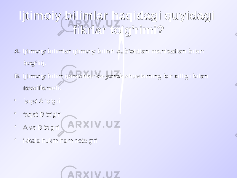 Ijtimoiy bilimlar haqidagi quyidagi fikrlar to&#39;g&#39;rimi? A. Ijtimoiy bilimlar ijtimoiy bilish sub’ektlari manfaatlari bilan bog‘liq. B. Ijtimoiy bilim qarashlar va yondashuvlarning bir xilligi bilan tavsiflanadi. • faqat A to&#39;g&#39;ri • faqat B to&#39;g&#39;ri • A va B to&#39;g&#39;ri • ikkala hukm ham noto&#39;g&#39;ri 