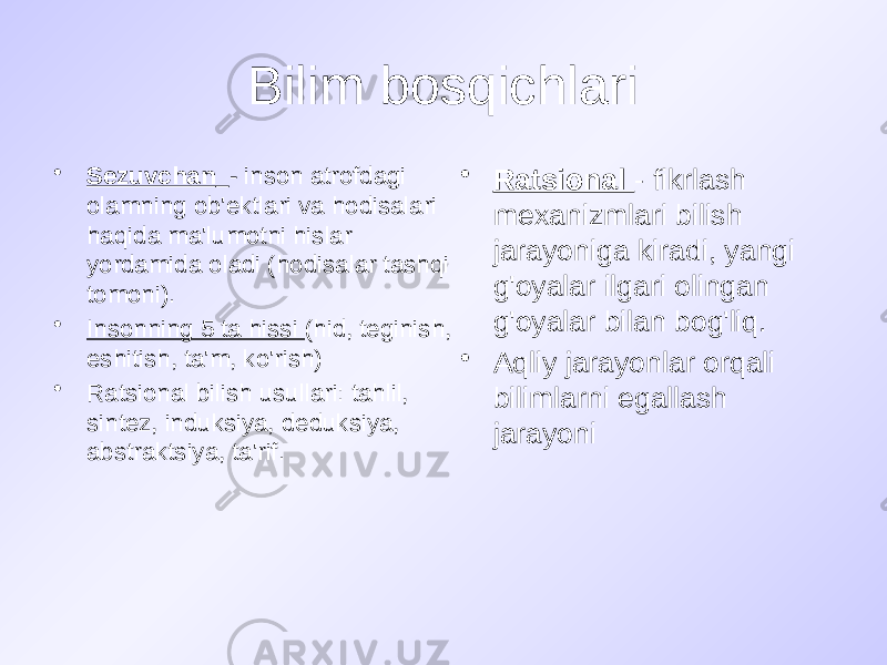 Bilim bosqichlari • Sezuvchan - inson atrofdagi olamning ob&#39;ektlari va hodisalari haqida ma&#39;lumotni hislar yordamida oladi (hodisalar tashqi tomoni). • Insonning 5 ta hissi (hid, teginish, eshitish, ta&#39;m, ko&#39;rish) • Ratsional bilish usullari: tahlil, sintez, induksiya, deduksiya, abstraktsiya, ta&#39;rif. • Ratsional - fikrlash mexanizmlari bilish jarayoniga kiradi, yangi g&#39;oyalar ilgari olingan g&#39;oyalar bilan bog&#39;liq. • Aqliy jarayonlar orqali bilimlarni egallash jarayoni 