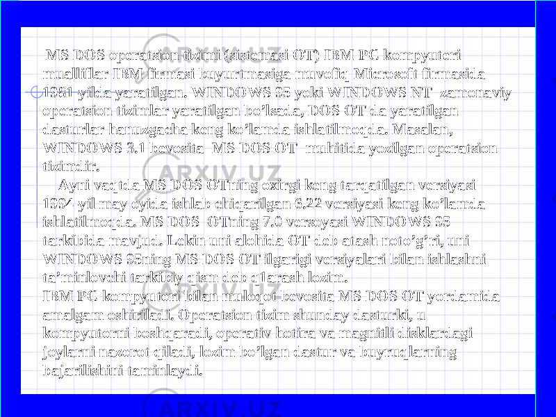  MS DOS operatsion tizimi (sistemasi OT) IBM PC kompyuteri mualliflar IBM firmasi buyurtmasiga muvofiq Microsoft firmasida 1981-yilda yaratilgan. WINDOWS 95 yoki WINDOWS NT zamonaviy operatsion tizimlar yaratilgan bo’lsada, DOS OT da yaratilgan dasturlar hanuzgacha keng ko’lamda ishlatilmoqda. Masalan, WINDOWS 3.1 bevosita MS DOS OT muhitida yozilgan operatsion tizimdir. Ayni vaqtda MS DOS OTning oxirgi keng tarqatilgan versiyasi 1994-yil may oyida ishlab chiqarilgan 6.22 versiyasi keng ko’lamda ishlatilmoqda. MS DOS OTning 7.0 versoyasi WINDOWS 95 tarkibida mavjud. Lekin uni alohida OT deb atash noto’g’ri, uni WINDOWS 95ning MS DOS OT ilgarigi versiyalari bilan ishlashni ta’minlovchi tarkibiy qism deb q1arash lozim. IBM PC kompyutori bilan muloqot bevosita MS DOS OT yordamida amalgam oshiriladi. Operatsion tizim shunday dasturki, u kompyutorni boshqaradi, operativ hotira va magnitli disklardagi joylarni nazorot qiladi, lozim bo’lgan dastur va buyruqlarning bajarilishini taminlaydi. 