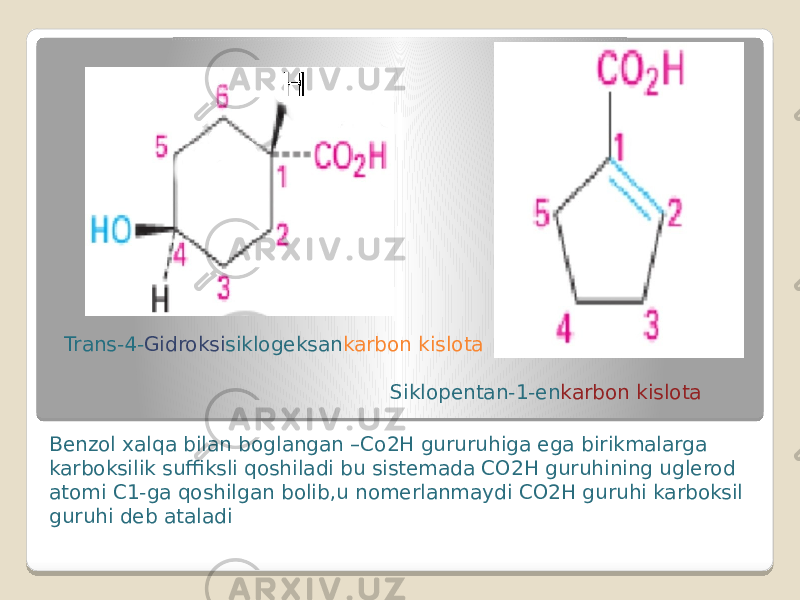 Benzol xalqa bilan boglangan –Co2H gururuhiga ega birikmalarga karboksilik suffiksli qoshiladi bu sistemada CO2H guruhining uglerod atomi C1-ga qoshilgan bolib,u nomerlanmaydi CO2H guruhi karboksil guruhi deb ataladi Trans-4- Gidroksi siklogeksan karbon kislota Siklopentan-1-en karbon kislota 