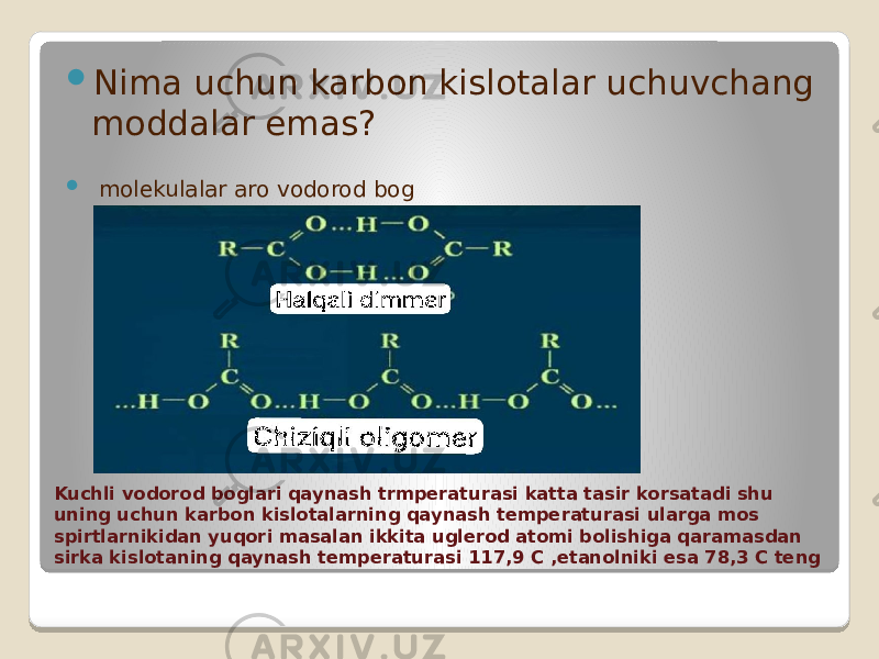 Kuchli vodorod boglari qaynash trmperaturasi katta tasir korsatadi shu uning uchun karbon kislotalarning qaynash temperaturasi ularga mos spirtlarnikidan yuqori masalan ikkita uglerod atomi bolishiga qaramasdan sirka kislotaning qaynash temperaturasi 117,9 C ,etanolniki esa 78,3 C teng  Nima uchun karbon kislotalar uchuvchang moddalar emas?  molekulalar aro vodorod bog 