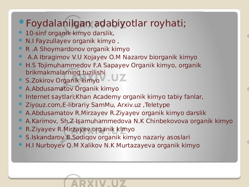 .  Foydalanilgan adabiyotlar royhati;  10-sinf organik kimyo darslik,  N.I Fayzullayev organik kimyo ,  R .A Shoymardonov organik kimyo  A.A Ibragimov V.U Xojayev O.M Nazarov biorganik kimyo  H.S Tojimuhammedov F.A Sapayev Organik kimyo, organik brikmakmalarning tuzilishi  S.Zokirov Organik kimyo  A.Abdusamatov Organik kimyo  Internet saytlari;Khan Academy organik kimyo tabiy fanlar,  Ziyouz.com,E-librariy SamMu, Arxiv.uz ,Teletype  A.Abdusamatov R.Mirzayev R.Ziyayev organik kimyo darslik  A.Karimov, Sh.Z Isamuhammedova N.K Chinbekovova organik kimyo  R.Ziyayev R.Mirzayev organik kimyo  S.Iskandarov B.Sodiqov organik kimyo nazariy asoslari  H.I Nurboyev Q.M Xalikov N.K Murtazayeva organik kimyo 